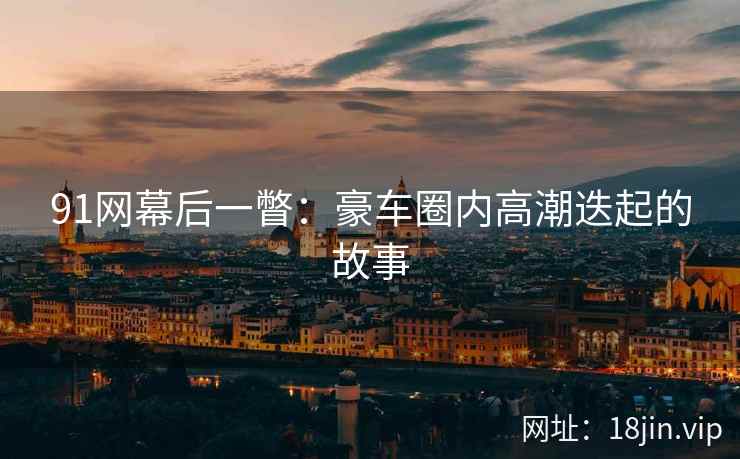 91网幕后一瞥：豪车圈内高潮迭起的故事