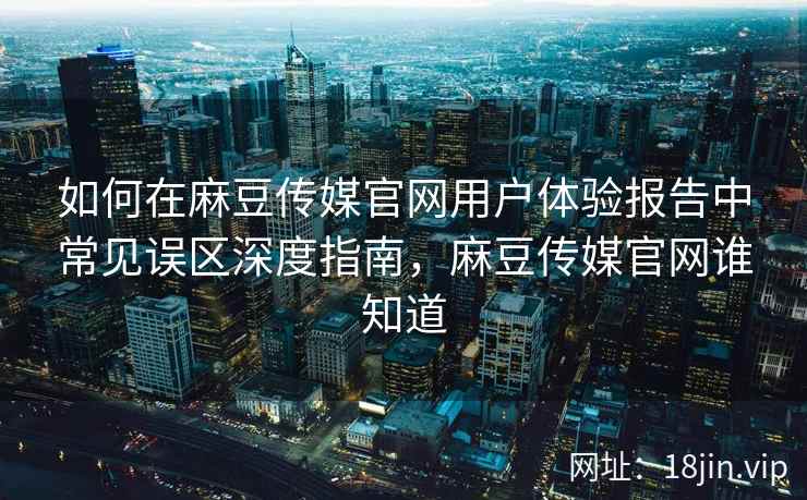 如何在麻豆传媒官网用户体验报告中常见误区深度指南，麻豆传媒官网谁知道