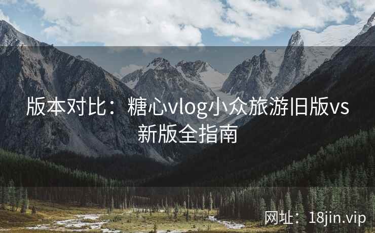 版本对比：糖心vlog小众旅游旧版vs新版全指南