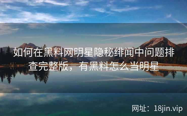 如何在黑料网明星隐秘绯闻中问题排查完整版，有黑料怎么当明星