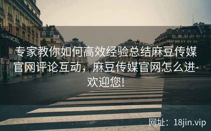 专家教你如何高效经验总结麻豆传媒官网评论互动，麻豆传媒官网怎么进-欢迎您!