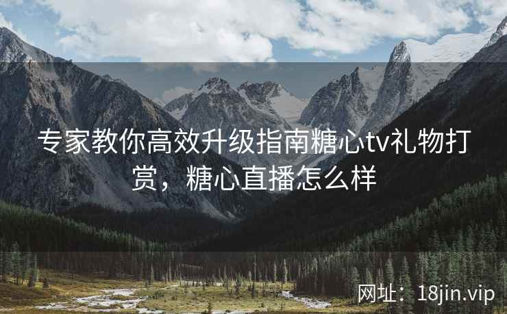 专家教你高效升级指南糖心tv礼物打赏，糖心直播怎么样
