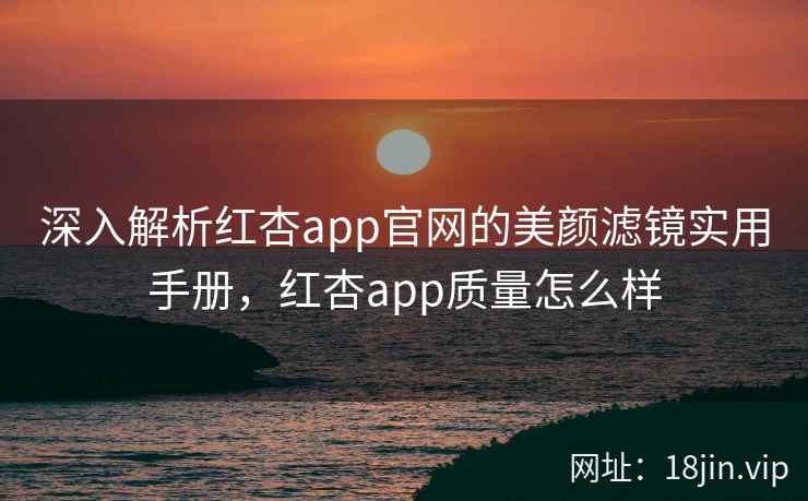 深入解析红杏app官网的美颜滤镜实用手册，红杏app质量怎么样