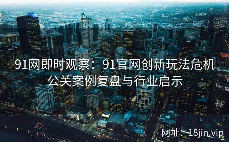 91网即时观察：91官网创新玩法危机公关案例复盘与行业启示