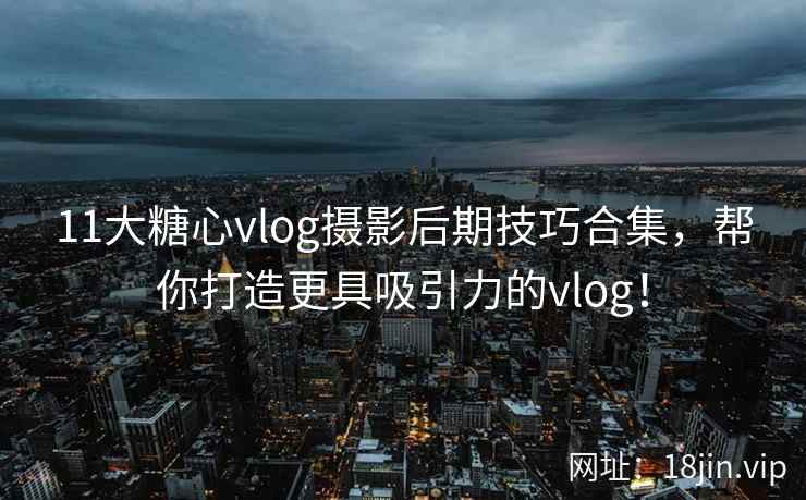 11大糖心vlog摄影后期技巧合集，帮你打造更具吸引力的vlog！