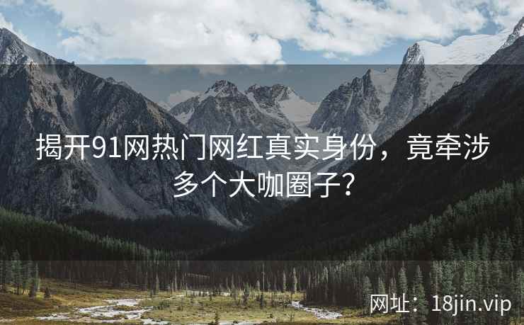 揭开91网热门网红真实身份，竟牵涉多个大咖圈子？