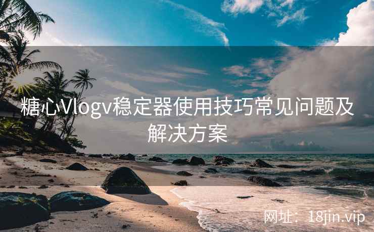 糖心Vlogv稳定器使用技巧常见问题及解决方案