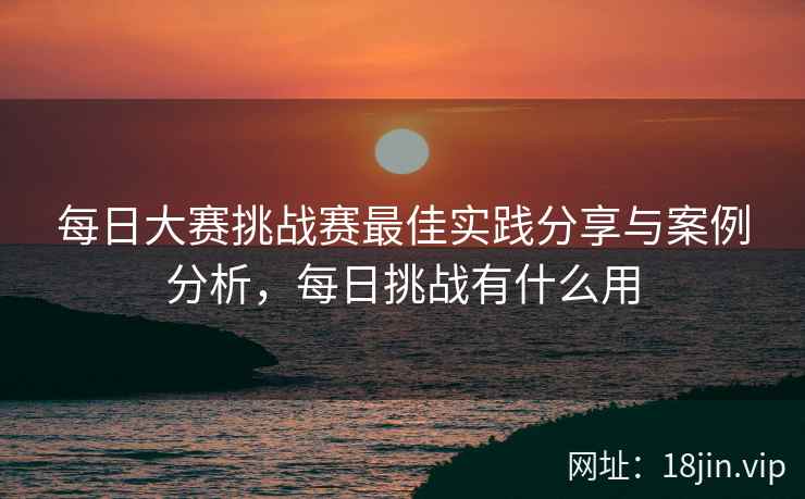 每日大赛挑战赛最佳实践分享与案例分析，每日挑战有什么用