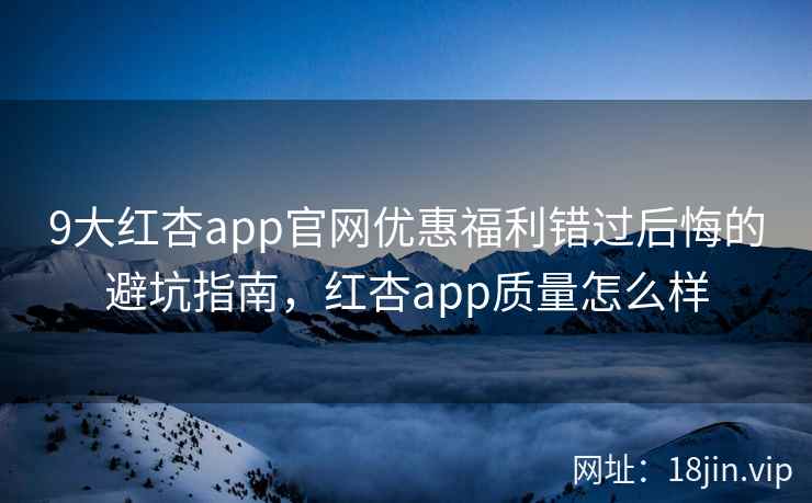 9大红杏app官网优惠福利错过后悔的避坑指南，红杏app质量怎么样