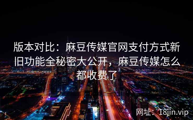 版本对比：麻豆传媒官网支付方式新旧功能全秘密大公开，麻豆传媒怎么都收费了