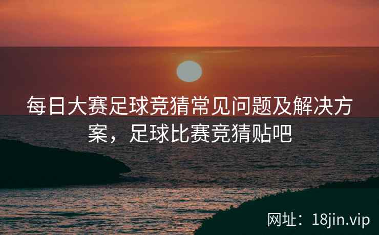 每日大赛足球竞猜常见问题及解决方案，足球比赛竞猜贴吧