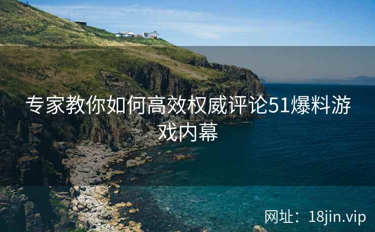专家教你如何高效权威评论51爆料游戏内幕
