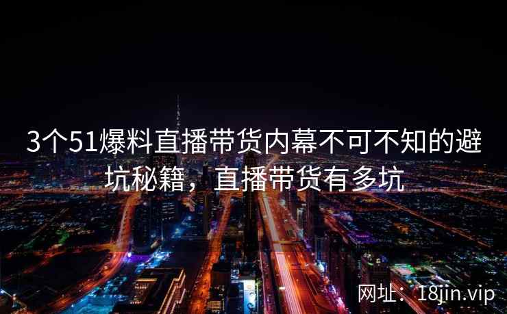 3个51爆料直播带货内幕不可不知的避坑秘籍，直播带货有多坑