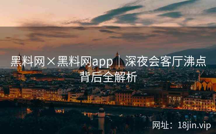 黑料网×黑料网app｜深夜会客厅沸点背后全解析