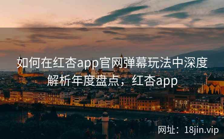 如何在红杏app官网弹幕玩法中深度解析年度盘点，红杏app