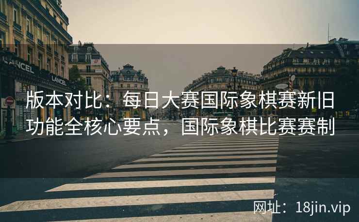 版本对比：每日大赛国际象棋赛新旧功能全核心要点，国际象棋比赛赛制
