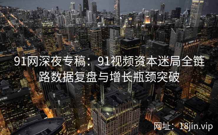 91网深夜专稿：91视频资本迷局全链路数据复盘与增长瓶颈突破