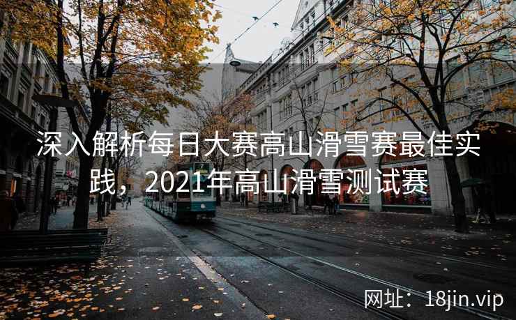 深入解析每日大赛高山滑雪赛最佳实践，2021年高山滑雪测试赛
